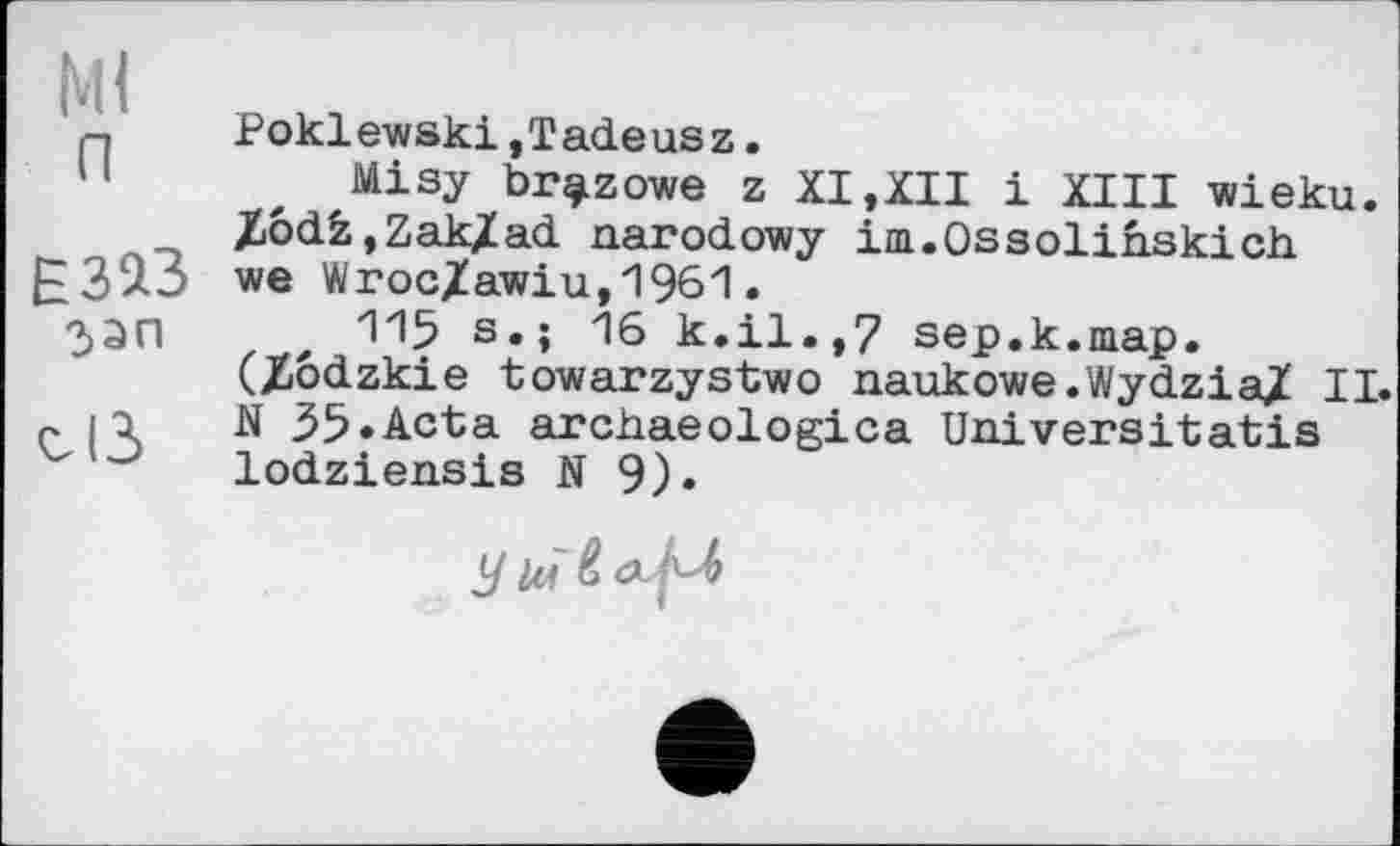 ﻿Ml п
ЕЗїЗ зэп
cß
Poklewski,Tadeusz.
Misy br^LZowe z XI,XII і XIII wieku. ZödfcjZak/ad narodowy im.Ossolinskich we Wroc/awiu,1961.
115 s.; 16 k.il.,7 sep.k.map. (Jiôdzkie towarzystwo naukowe.Wydzia/ II. N 35.Acta archaeologies Universitatis lodziensis N 9).
У lù4-М